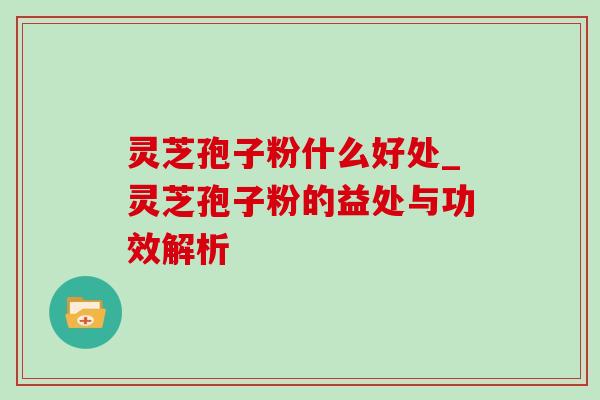 灵芝孢子粉什么好处_灵芝孢子粉的益处与功效解析
