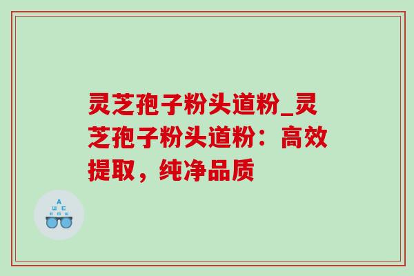 灵芝孢子粉头道粉_灵芝孢子粉头道粉：高效提取，纯净品质