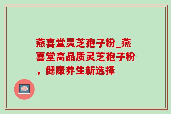 燕喜堂灵芝孢子粉_燕喜堂高品质灵芝孢子粉，健康养生新选择