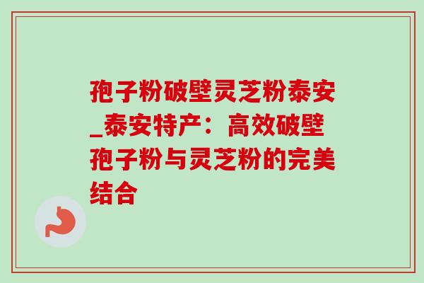 孢子粉破壁灵芝粉泰安_泰安特产：高效破壁孢子粉与灵芝粉的完美结合