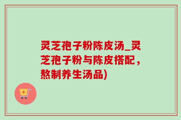灵芝孢子粉陈皮汤_灵芝孢子粉与陈皮搭配，熬制养生汤品)