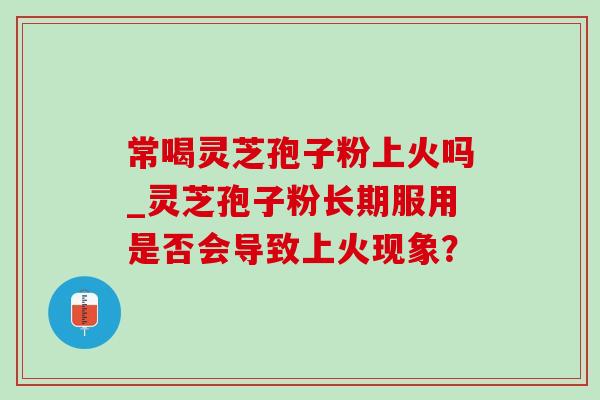 常喝灵芝孢子粉上火吗_灵芝孢子粉长期服用是否会导致上火现象？