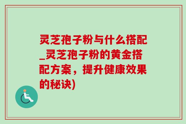 灵芝孢子粉与什么搭配_灵芝孢子粉的黄金搭配方案，提升健康效果的秘诀)