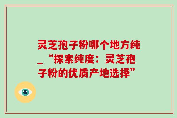 灵芝孢子粉哪个地方纯_“探索纯度：灵芝孢子粉的优质产地选择”