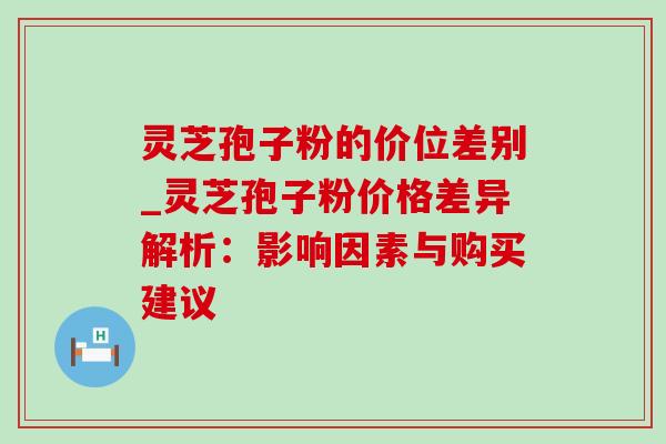 灵芝孢子粉的价位差别_灵芝孢子粉价格差异解析：影响因素与购买建议