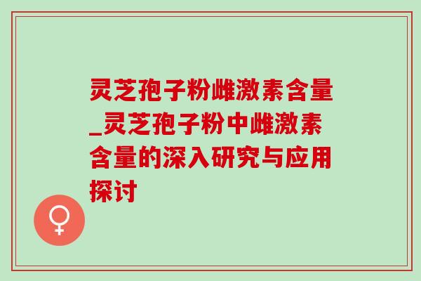 灵芝孢子粉雌激素含量_灵芝孢子粉中雌激素含量的深入研究与应用探讨