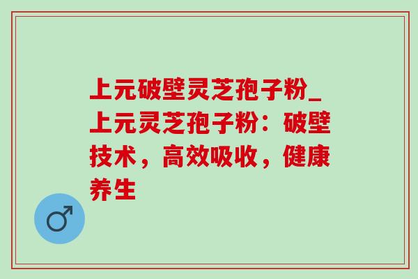 上元破壁灵芝孢子粉_上元灵芝孢子粉：破壁技术，高效吸收，健康养生