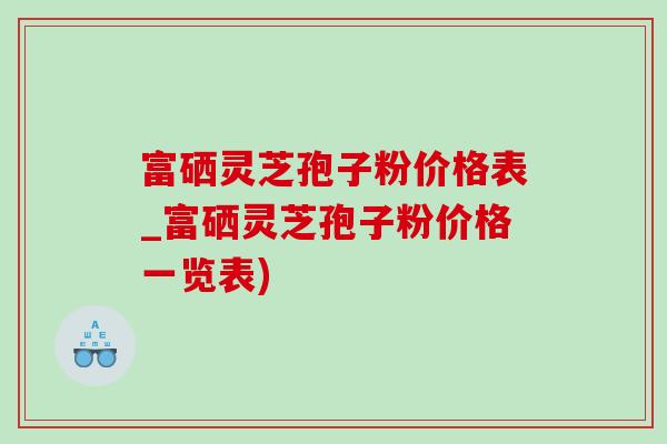 富硒灵芝孢子粉价格表_富硒灵芝孢子粉价格一览表)