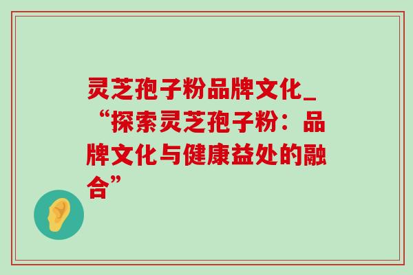 灵芝孢子粉品牌文化_“探索灵芝孢子粉：品牌文化与健康益处的融合”