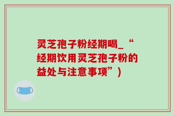 灵芝孢子粉经期喝_“经期饮用灵芝孢子粉的益处与注意事项”)