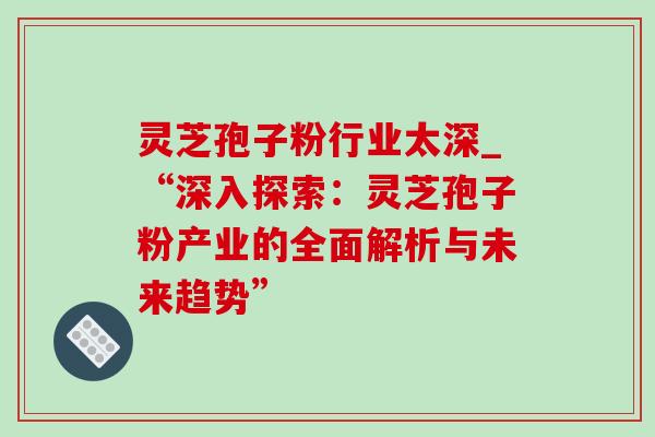 灵芝孢子粉行业太深_“深入探索：灵芝孢子粉产业的全面解析与未来趋势”