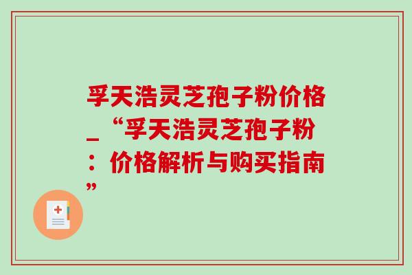 孚天浩灵芝孢子粉价格_“孚天浩灵芝孢子粉：价格解析与购买指南”