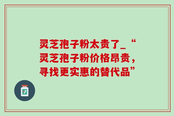 灵芝孢子粉太贵了_“灵芝孢子粉价格昂贵，寻找更实惠的替代品”