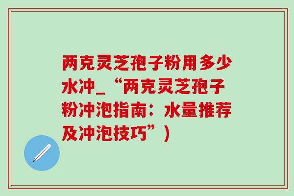 两克灵芝孢子粉用多少水冲_“两克灵芝孢子粉冲泡指南：水量推荐及冲泡技巧”)