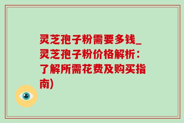 灵芝孢子粉需要多钱_灵芝孢子粉价格解析：了解所需花费及购买指南)