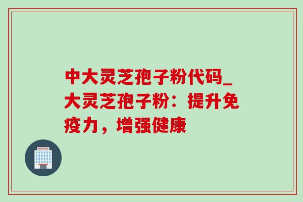 中大灵芝孢子粉代码_大灵芝孢子粉：提升免疫力，增强健康