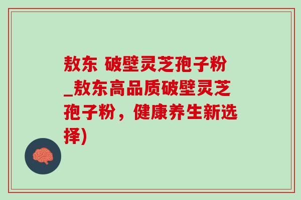 敖东 破壁灵芝孢子粉_敖东高品质破壁灵芝孢子粉，健康养生新选择)