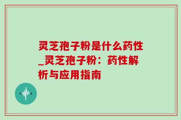 灵芝孢子粉是什么药性_灵芝孢子粉：药性解析与应用指南