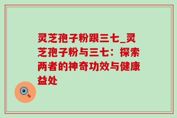 灵芝孢子粉跟三七_灵芝孢子粉与三七：探索两者的神奇功效与健康益处