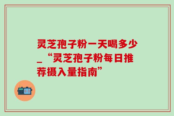 灵芝孢子粉一天喝多少_“灵芝孢子粉每日推荐摄入量指南”