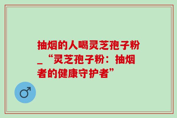 抽烟的人喝灵芝孢子粉_“灵芝孢子粉：抽烟者的健康守护者”