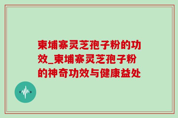 柬埔寨灵芝孢子粉的功效_柬埔寨灵芝孢子粉的神奇功效与健康益处