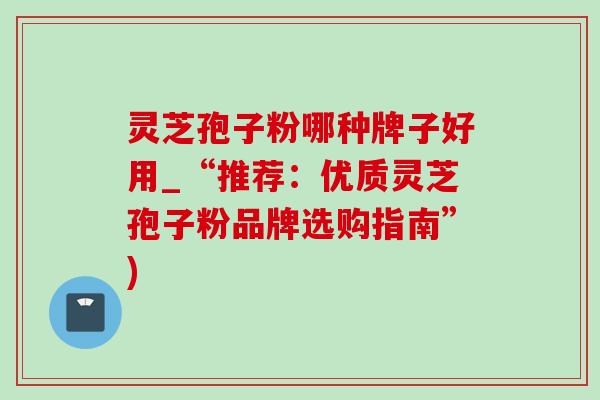 灵芝孢子粉哪种牌子好用_“推荐：优质灵芝孢子粉品牌选购指南”)