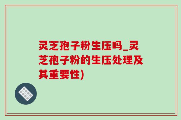 灵芝孢子粉生压吗_灵芝孢子粉的生压处理及其重要性)