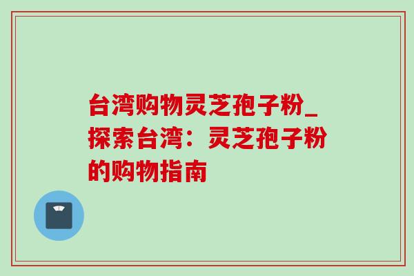 台湾购物灵芝孢子粉_探索台湾：灵芝孢子粉的购物指南
