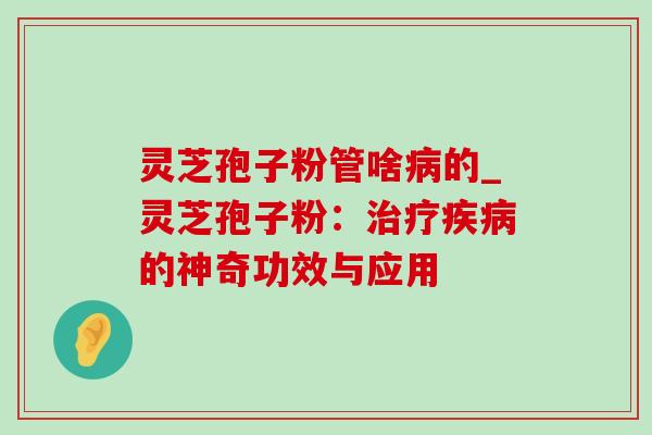 灵芝孢子粉管啥病的_灵芝孢子粉：治疗疾病的神奇功效与应用