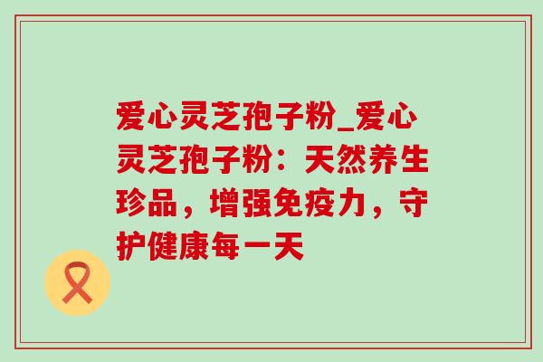 爱心灵芝孢子粉_爱心灵芝孢子粉：天然养生珍品，增强免疫力，守护健康每一天