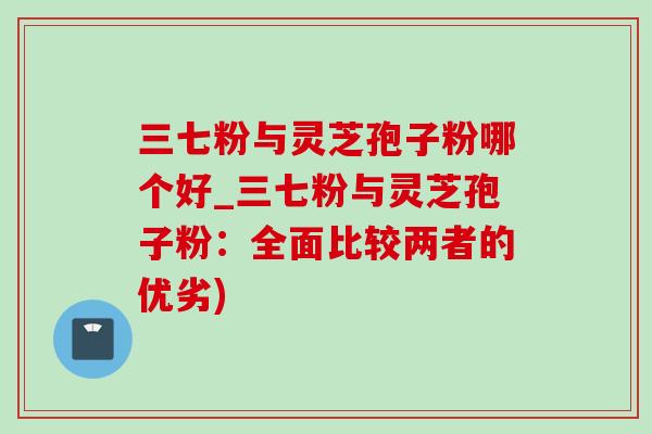 三七粉与灵芝孢子粉哪个好_三七粉与灵芝孢子粉：全面比较两者的优劣)