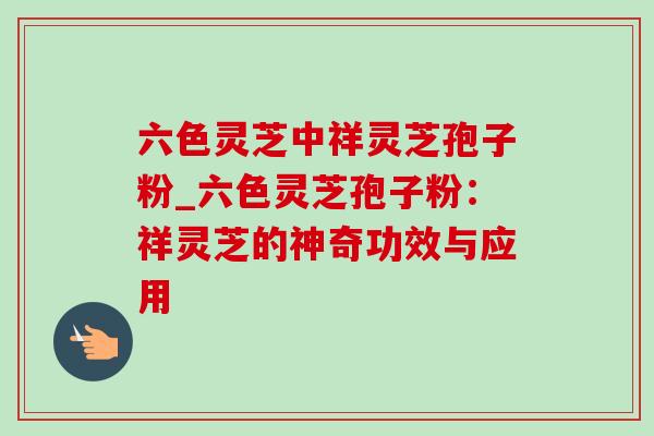 六色灵芝中祥灵芝孢子粉_六色灵芝孢子粉：祥灵芝的神奇功效与应用