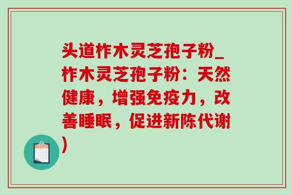 头道柞木灵芝孢子粉_柞木灵芝孢子粉：天然健康，增强免疫力，改善睡眠，促进新陈代谢)