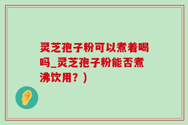 灵芝孢子粉可以煮着喝吗_灵芝孢子粉能否煮沸饮用？)