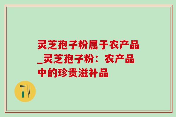 灵芝孢子粉属于农产品_灵芝孢子粉：农产品中的珍贵滋补品