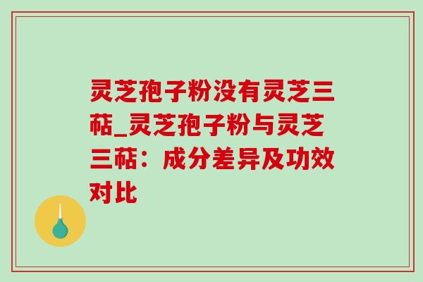 灵芝孢子粉没有灵芝三萜_灵芝孢子粉与灵芝三萜：成分差异及功效对比