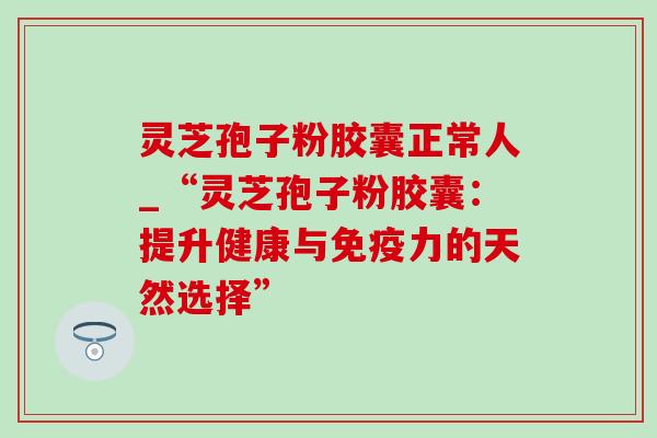 灵芝孢子粉胶囊正常人_“灵芝孢子粉胶囊：提升健康与免疫力的天然选择”