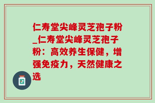 仁寿堂尖峰灵芝孢子粉_仁寿堂尖峰灵芝孢子粉：高效养生保健，增强免疫力，天然健康之选