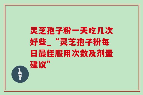 灵芝孢子粉一天吃几次好些_“灵芝孢子粉每日最佳服用次数及剂量建议”