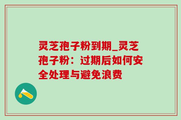 灵芝孢子粉到期_灵芝孢子粉：过期后如何安全处理与避免浪费