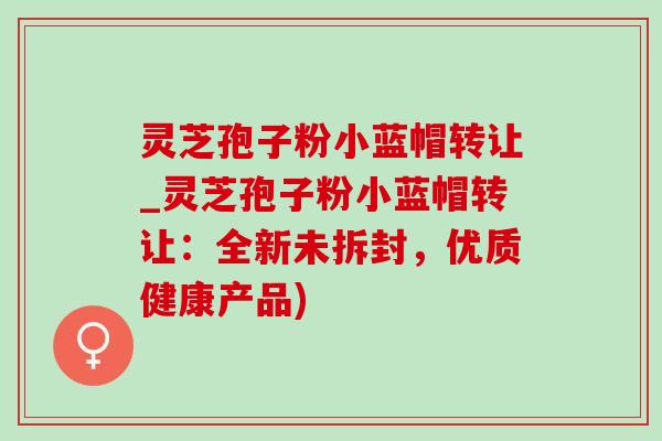灵芝孢子粉小蓝帽转让_灵芝孢子粉小蓝帽转让：全新未拆封，优质健康产品)