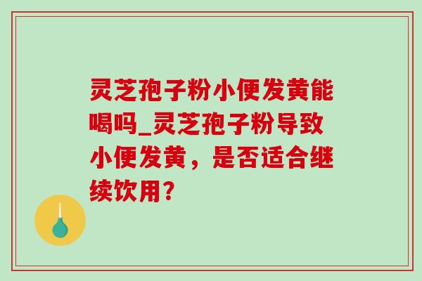 灵芝孢子粉小便发黄能喝吗_灵芝孢子粉导致小便发黄，是否适合继续饮用？