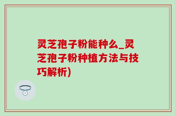 灵芝孢子粉能种么_灵芝孢子粉种植方法与技巧解析)