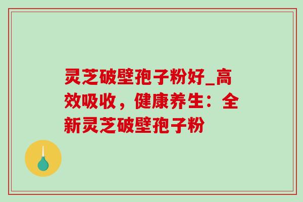 灵芝破壁孢子粉好_高效吸收，健康养生：全新灵芝破壁孢子粉