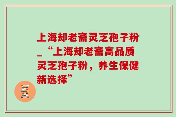 上海却老斋灵芝孢子粉_“上海却老斋高品质灵芝孢子粉，养生保健新选择”