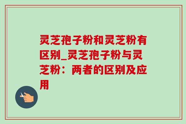 灵芝孢子粉和灵芝粉有区别_灵芝孢子粉与灵芝粉：两者的区别及应用