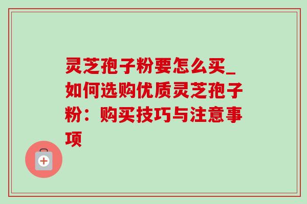 灵芝孢子粉要怎么买_如何选购优质灵芝孢子粉：购买技巧与注意事项