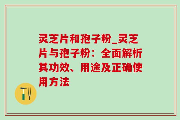 灵芝片和孢子粉_灵芝片与孢子粉：全面解析其功效、用途及正确使用方法