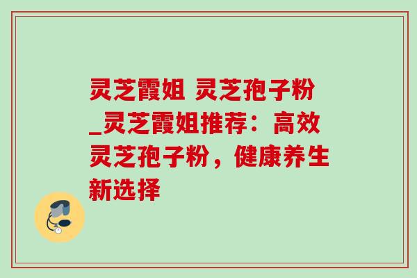 灵芝霞姐 灵芝孢子粉_灵芝霞姐推荐：高效灵芝孢子粉，健康养生新选择